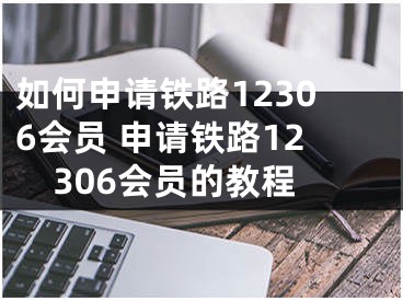 如何申请铁路12306会员 申请铁路12306会员的教程