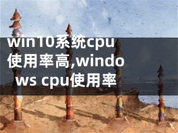 win10系统cpu使用率高,windows cpu使用率