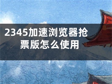 2345加速浏览器抢票版怎么使用 