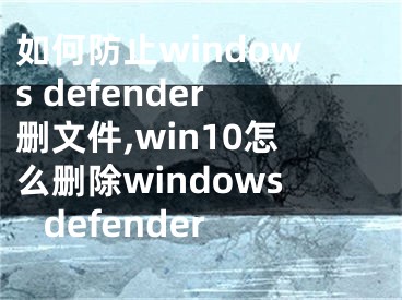 如何防止windows defender删文件,win10怎么删除windows defender