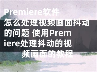 Premiere软件怎么处理视频画面抖动的问题 使用Premiere处理抖动的视频画面的教程