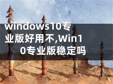 windows10专业版好用不,Win10专业版稳定吗