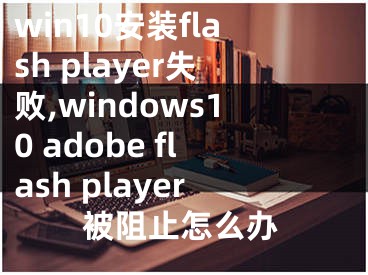 win10安装flash player失败,windows10 adobe flash player被阻止怎么办
