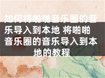 如何将啪啪音乐圈的音乐导入到本地 将啪啪音乐圈的音乐导入到本地的教程