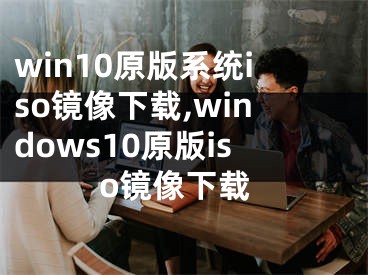 win10原版系统iso镜像下载,windows10原版iso镜像下载