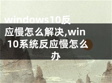 windows10反应慢怎么解决,win 10系统反应慢怎么办