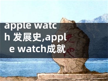 apple watch 发展史,apple watch成就
