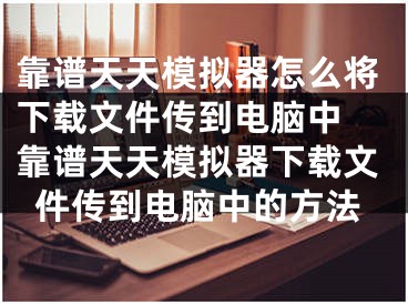 靠谱天天模拟器怎么将下载文件传到电脑中 靠谱天天模拟器下载文件传到电脑中的方法