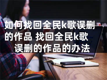 如何找回全民k歌误删的作品 找回全民k歌误删的作品的办法