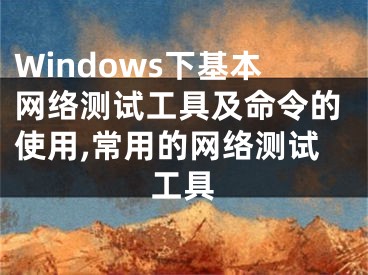 Windows下基本网络测试工具及命令的使用,常用的网络测试工具