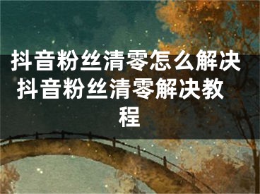 抖音粉丝清零怎么解决 抖音粉丝清零解决教程