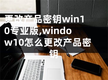 更改产品密钥win10专业版,window10怎么更改产品密钥