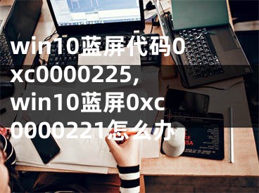 win10蓝屏代码0xc0000225,win10蓝屏0xc0000221怎么办