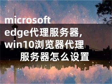 microsoft edge代理服务器,win10浏览器代理服务器怎么设置