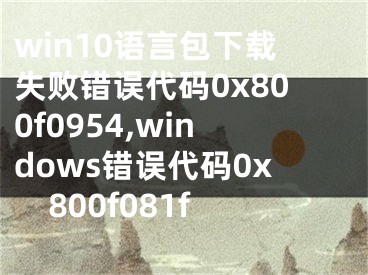 win10语言包下载失败错误代码0x800f0954,windows错误代码0x800f081f