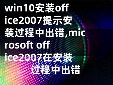 win10安装office2007提示安装过程中出错,microsoft office2007在安装过程中出错