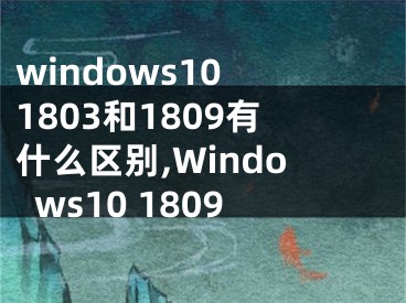 windows10 1803和1809有什么区别,Windows10 1809