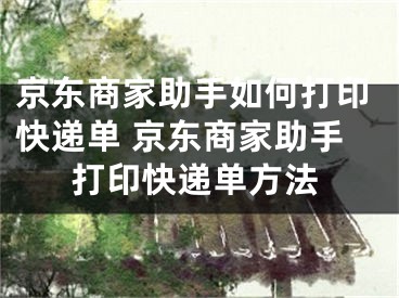 京东商家助手如何打印快递单 京东商家助手打印快递单方法