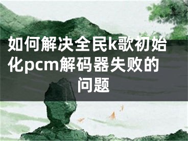 如何解决全民k歌初始化pcm解码器失败的问题