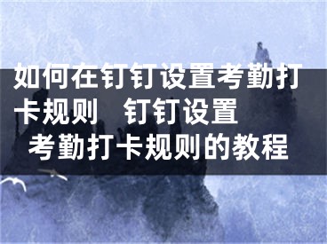 如何在钉钉设置考勤打卡规则   钉钉设置考勤打卡规则的教程