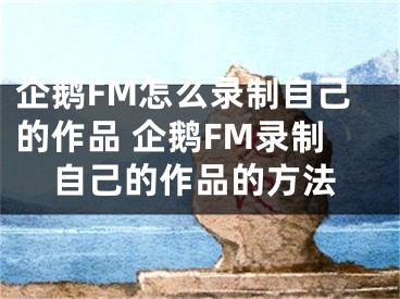 企鹅FM怎么录制自己的作品 企鹅FM录制自己的作品的方法