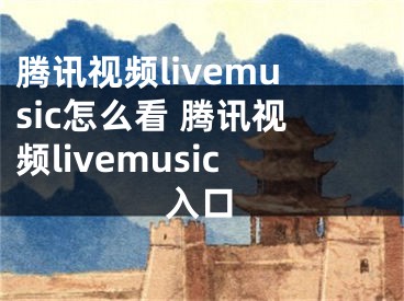 腾讯视频livemusic怎么看 腾讯视频livemusic入口