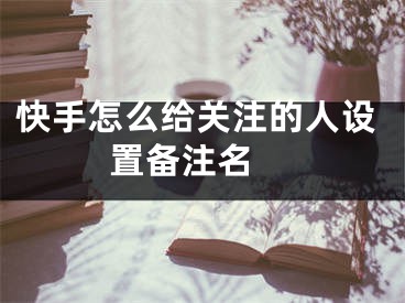 快手怎么给关注的人设置备注名 