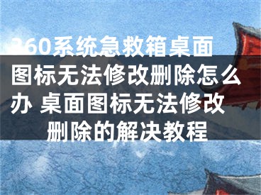 360系统急救箱桌面图标无法修改删除怎么办 桌面图标无法修改删除的解决教程