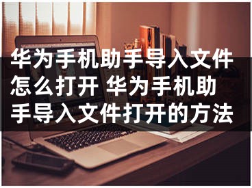 华为手机助手导入文件怎么打开 华为手机助手导入文件打开的方法