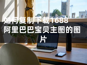 如何复制下载1688阿里巴巴宝贝主图的图片