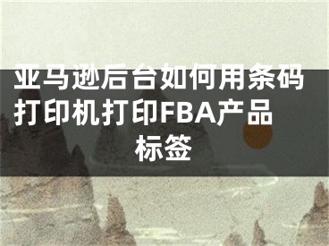 亚马逊后台如何用条码打印机打印FBA产品标签