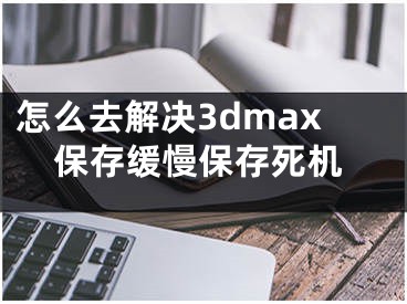 怎么去解决3dmax保存缓慢保存死机 