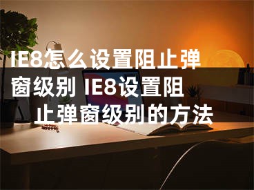 IE8怎么设置阻止弹窗级别 IE8设置阻止弹窗级别的方法