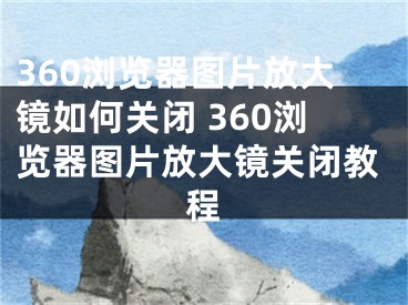 360浏览器图片放大镜如何关闭 360浏览器图片放大镜关闭教程