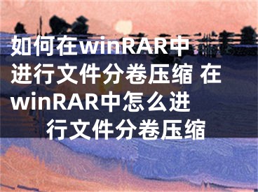 如何在winRAR中进行文件分卷压缩 在winRAR中怎么进行文件分卷压缩