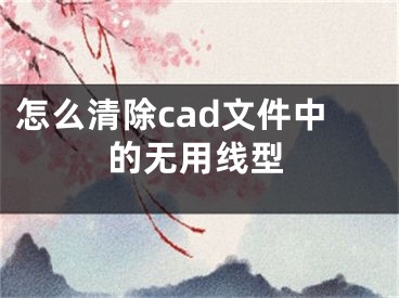 怎么清除cad文件中的无用线型