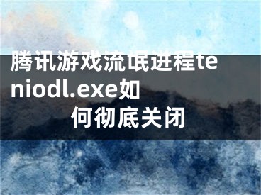 腾讯游戏流氓进程teniodl.exe如何彻底关闭