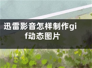 迅雷影音怎样制作gif动态图片