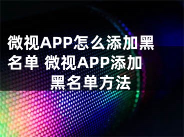 微视APP怎么添加黑名单 微视APP添加黑名单方法