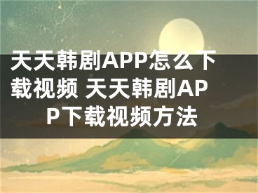 天天韩剧APP怎么下载视频 天天韩剧APP下载视频方法