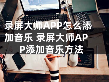 录屏大师APP怎么添加音乐 录屏大师APP添加音乐方法