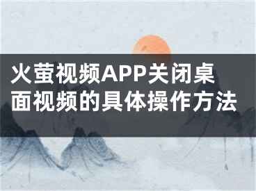 火萤视频APP关闭桌面视频的具体操作方法