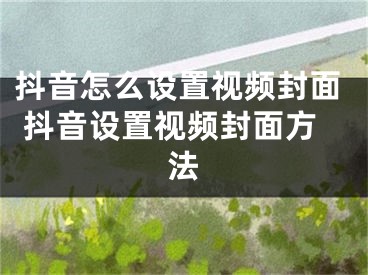 抖音怎么设置视频封面 抖音设置视频封面方法