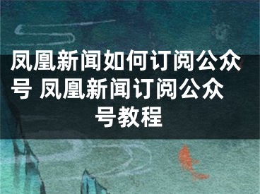 凤凰新闻如何订阅公众号 凤凰新闻订阅公众号教程