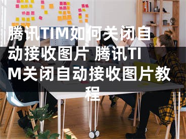 腾讯TIM如何关闭自动接收图片 腾讯TIM关闭自动接收图片教程