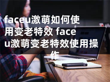 faceu激萌如何使用变老特效 faceu激萌变老特效使用操作