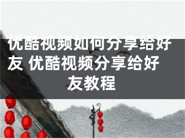 优酷视频如何分享给好友 优酷视频分享给好友教程