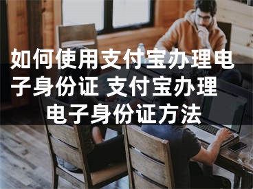 如何使用支付宝办理电子身份证 支付宝办理电子身份证方法