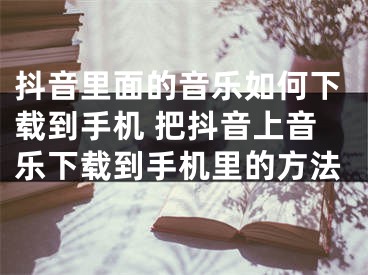 抖音里面的音乐如何下载到手机 把抖音上音乐下载到手机里的方法