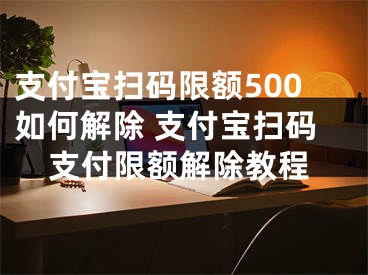 支付宝扫码限额500如何解除 支付宝扫码支付限额解除教程